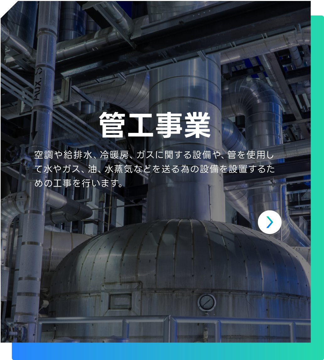 管工事業 | 空調や給排水、冷暖房、ガスに関する設備や、管を使用して水やガス、油、水蒸気などを送る為の設備を設置するための工事を行います。